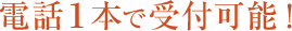 電話１本で受付可能！